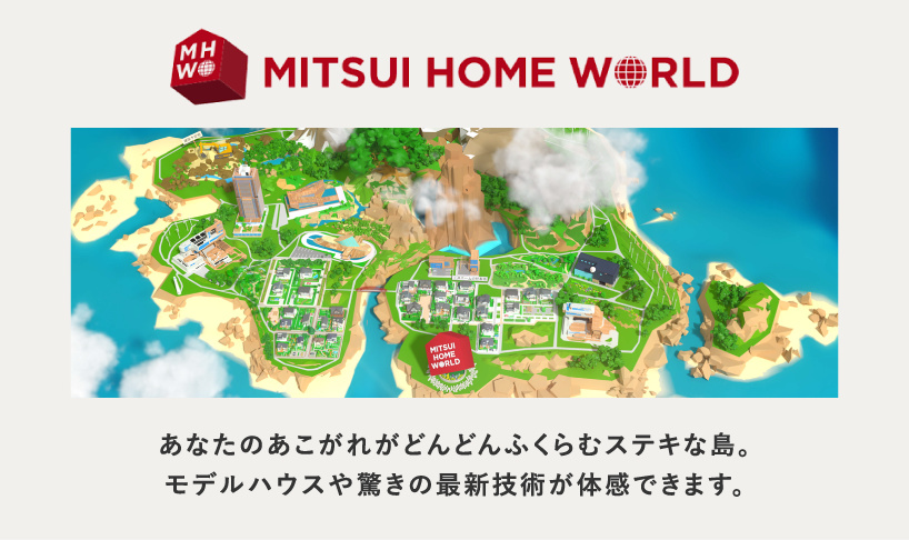 MITSUI HOME WORLD あなたのあこがれがどんどんふくらむステキな島。モデルハウスや驚きの最新技術が体感できます。