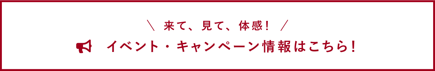 来て、見て、体感！ イベント・キャンペーン情報はこちら！